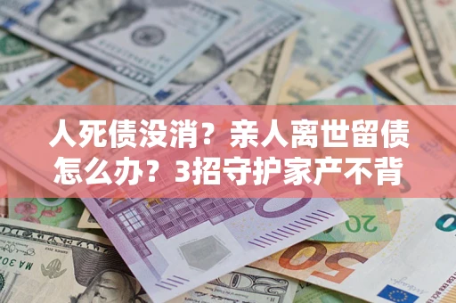 北京人死债没消？亲人离世留债怎么办？3招守护家产不背锅