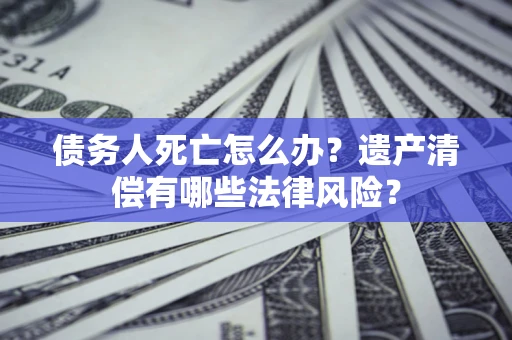 北京债务人死亡怎么办？遗产清偿有哪些法律风险？