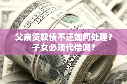 北京父亲贷款债不还如何处理？子女必须代偿吗？