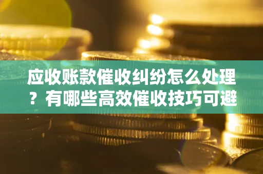 北京应收账款催收纠纷怎么处理？有哪些高效催收技巧可避免坏账？